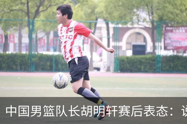中国男篮队长胡明轩赛后表态：说白了，我们没对方敢拼
